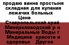 продаю ванна-простыня складная,для купания лежачих больных. › Цена ­ 6 000 - Ставропольский край, Минераловодский р-н, Минеральные Воды г. Медицина, красота и здоровье » Другое   . Ставропольский край